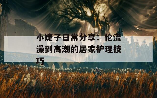 小婕子日常分享：伦流澡到高潮的居家护理技巧