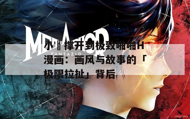 小泬撑开到极致啪啪H漫画：画风与故事的「极限拉扯」背后