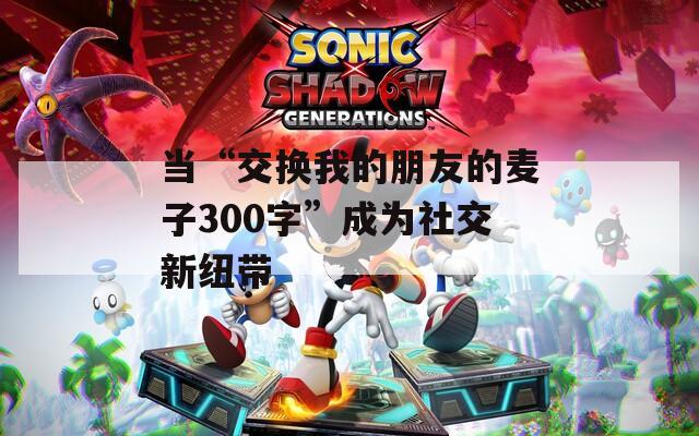 当“交换我的朋友的麦子300字”成为社交新纽带