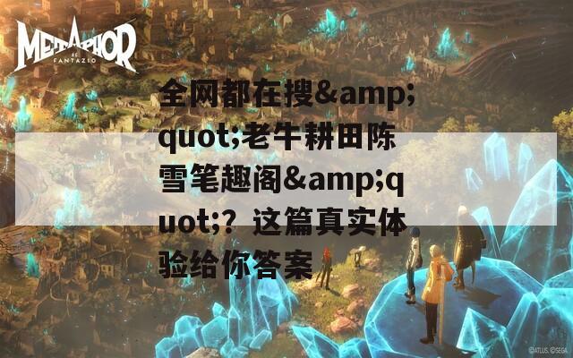 全网都在搜&quot;老牛耕田陈雪笔趣阁&quot;？这篇真实体验给你答案