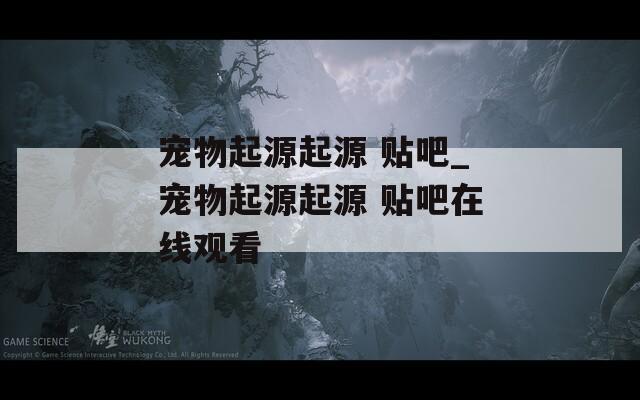 宠物起源起源 贴吧_宠物起源起源 贴吧在线观看