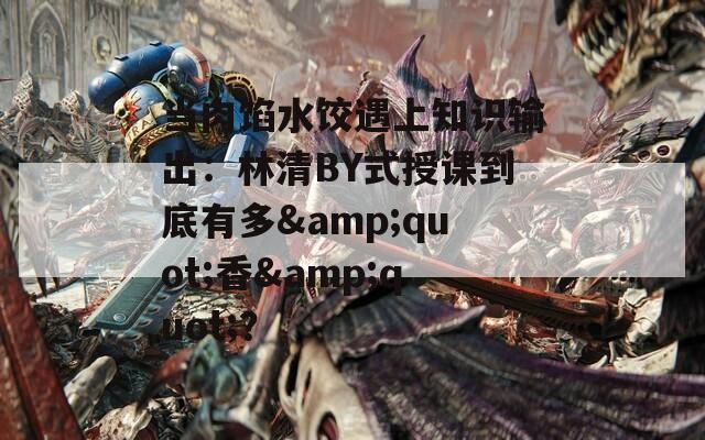 当肉馅水饺遇上知识输出：林清BY式授课到底有多&quot;香&quot;？