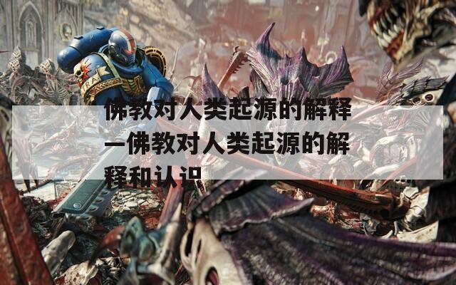 佛教对人类起源的解释—佛教对人类起源的解释和认识