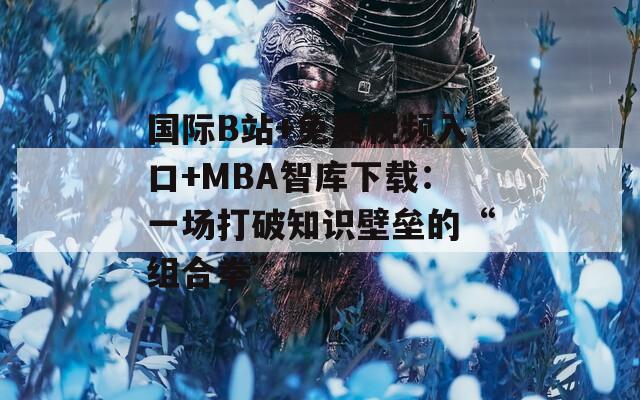 国际B站+免费视频入口+MBA智库下载：一场打破知识壁垒的“组合拳”
