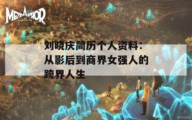 刘晓庆简历个人资料：从影后到商界女强人的跨界人生