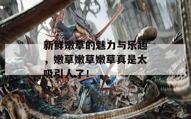 新鲜嫩草的魅力与乐趣，嫩草嫩草嫩草真是太吸引人了！
