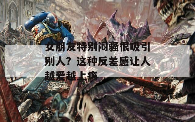 女朋友特别闷骚很吸引别人？这种反差感让人越爱越上瘾